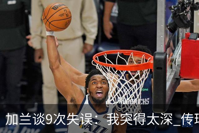 加兰谈9次失误：我突得太深 传球意图被对手预判 该投的时候没投