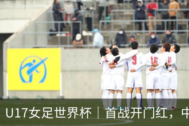 U17女足世界杯｜首战开门红，中国U17女足为小组出线奠定基础